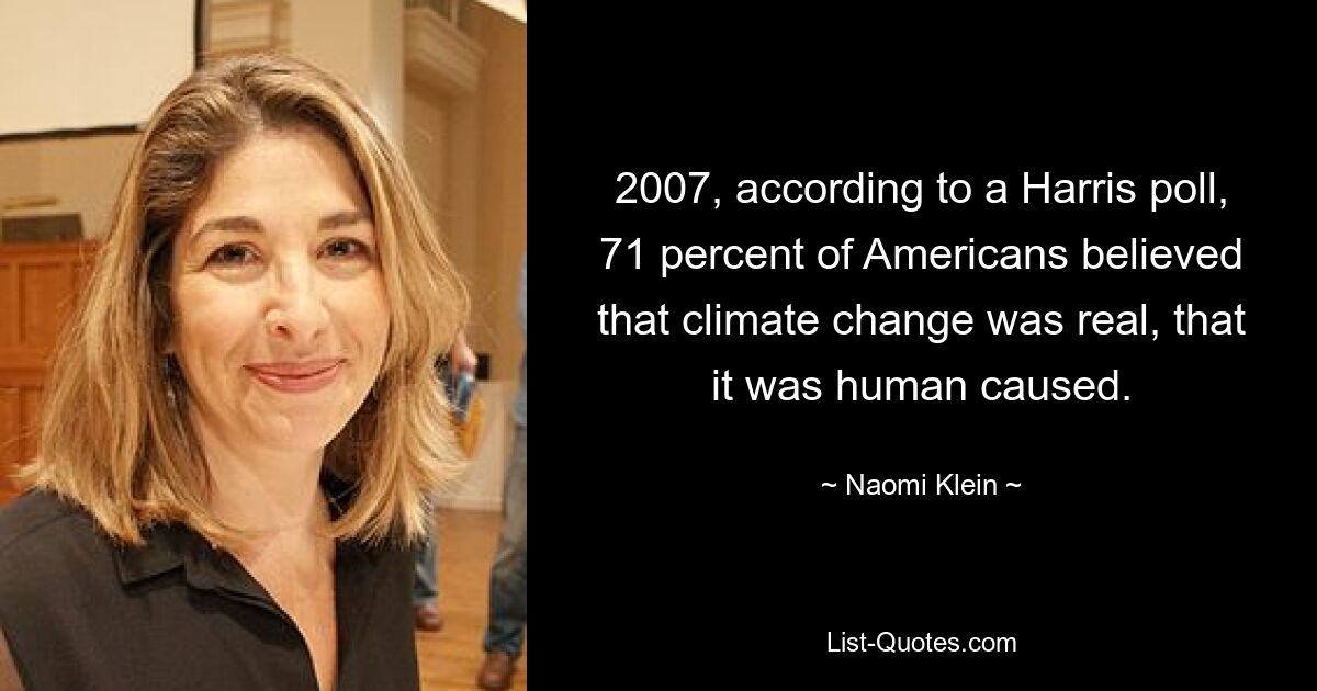 2007, according to a Harris poll, 71 percent of Americans believed that climate change was real, that it was human caused. — © Naomi Klein