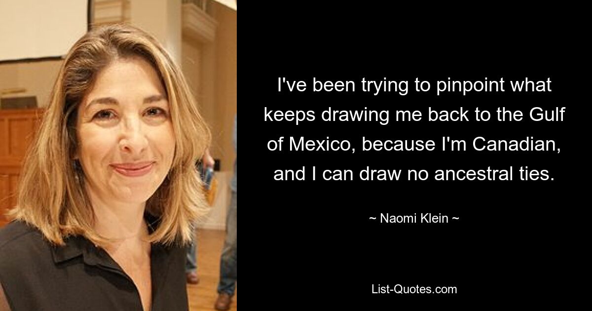 I've been trying to pinpoint what keeps drawing me back to the Gulf of Mexico, because I'm Canadian, and I can draw no ancestral ties. — © Naomi Klein