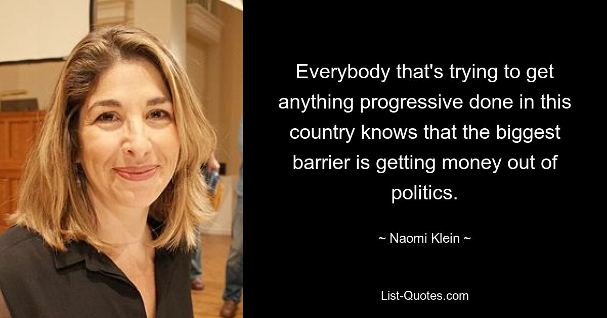 Everybody that's trying to get anything progressive done in this country knows that the biggest barrier is getting money out of politics. — © Naomi Klein