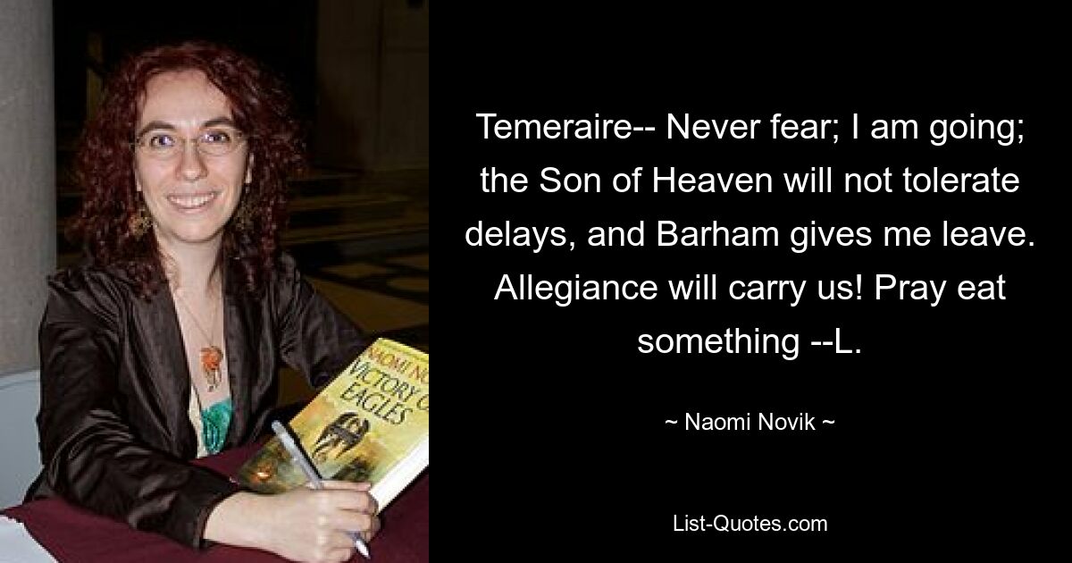 Temeraire-- Never fear; I am going; the Son of Heaven will not tolerate delays, and Barham gives me leave. Allegiance will carry us! Pray eat something --L. — © Naomi Novik