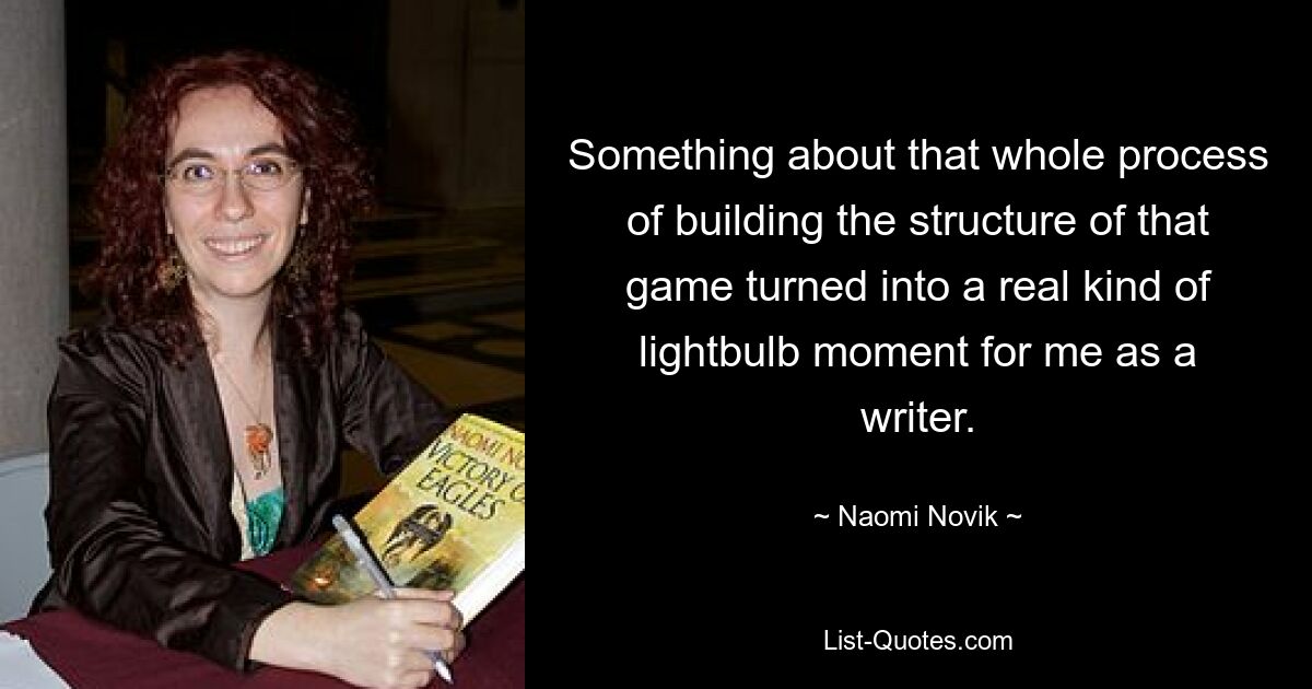 Something about that whole process of building the structure of that game turned into a real kind of lightbulb moment for me as a writer. — © Naomi Novik