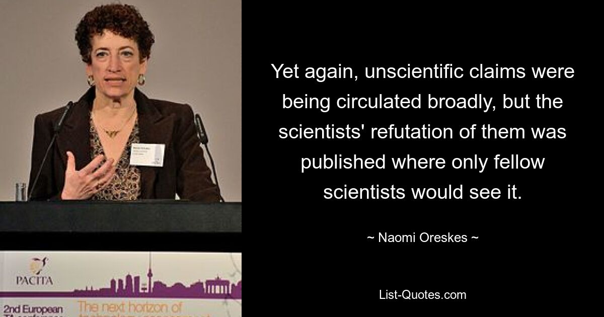 Yet again, unscientific claims were being circulated broadly, but the scientists' refutation of them was published where only fellow scientists would see it. — © Naomi Oreskes