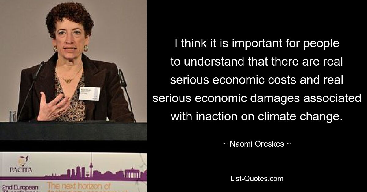 I think it is important for people to understand that there are real serious economic costs and real serious economic damages associated with inaction on climate change. — © Naomi Oreskes