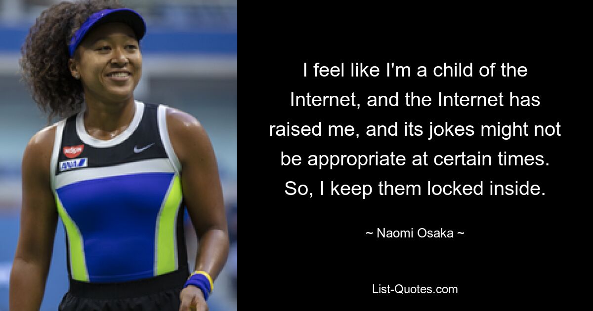 I feel like I'm a child of the Internet, and the Internet has raised me, and its jokes might not be appropriate at certain times. So, I keep them locked inside. — © Naomi Osaka