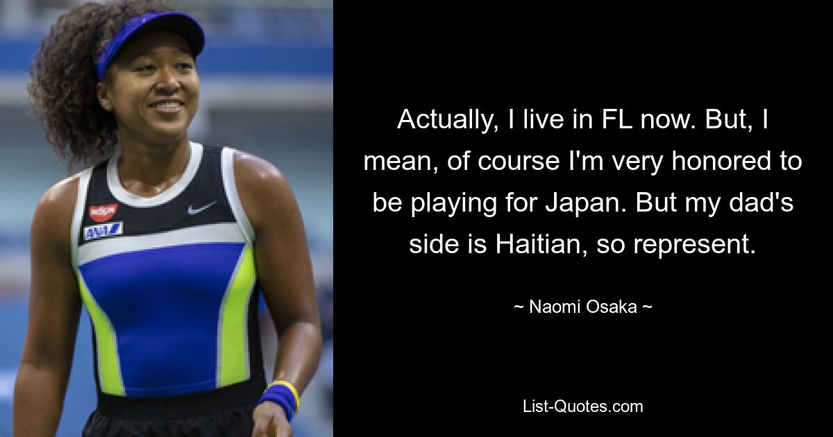 Actually, I live in FL now. But, I mean, of course I'm very honored to be playing for Japan. But my dad's side is Haitian, so represent. — © Naomi Osaka