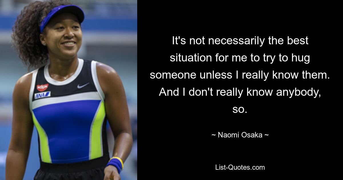 It's not necessarily the best situation for me to try to hug someone unless I really know them. And I don't really know anybody, so. — © Naomi Osaka