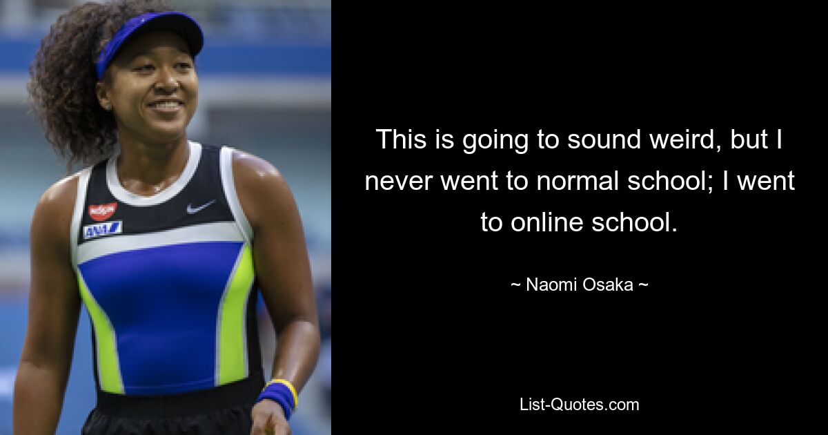 This is going to sound weird, but I never went to normal school; I went to online school. — © Naomi Osaka