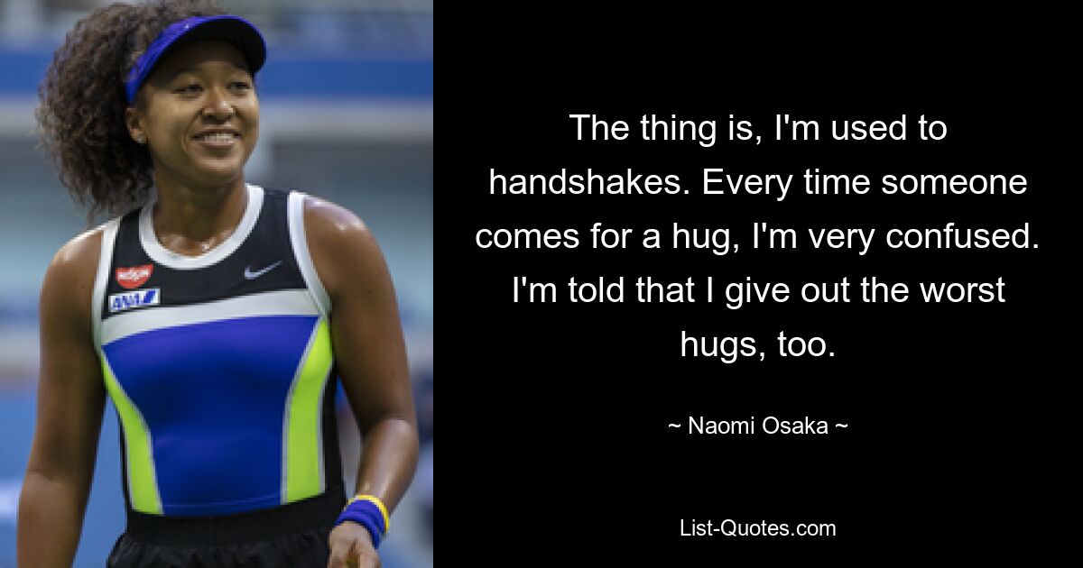 The thing is, I'm used to handshakes. Every time someone comes for a hug, I'm very confused. I'm told that I give out the worst hugs, too. — © Naomi Osaka