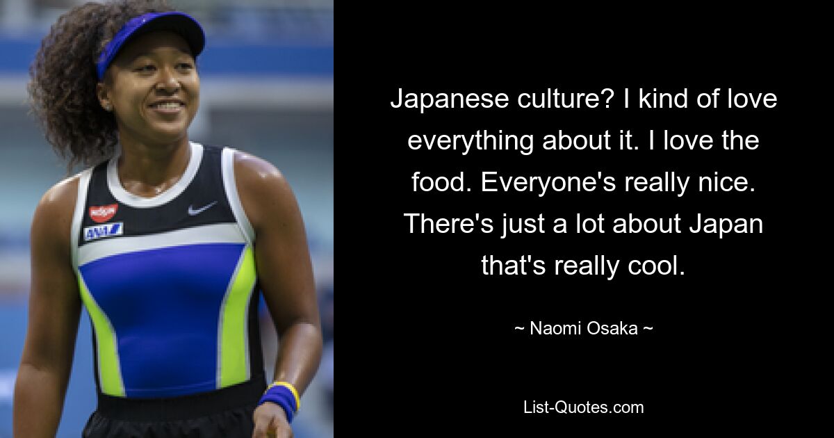 Japanese culture? I kind of love everything about it. I love the food. Everyone's really nice. There's just a lot about Japan that's really cool. — © Naomi Osaka