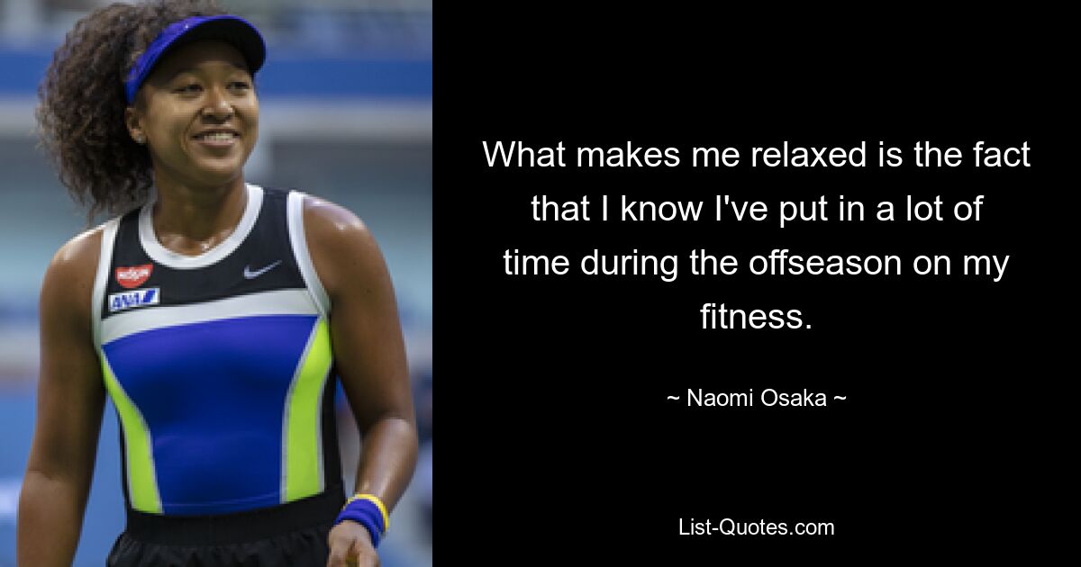 What makes me relaxed is the fact that I know I've put in a lot of time during the offseason on my fitness. — © Naomi Osaka