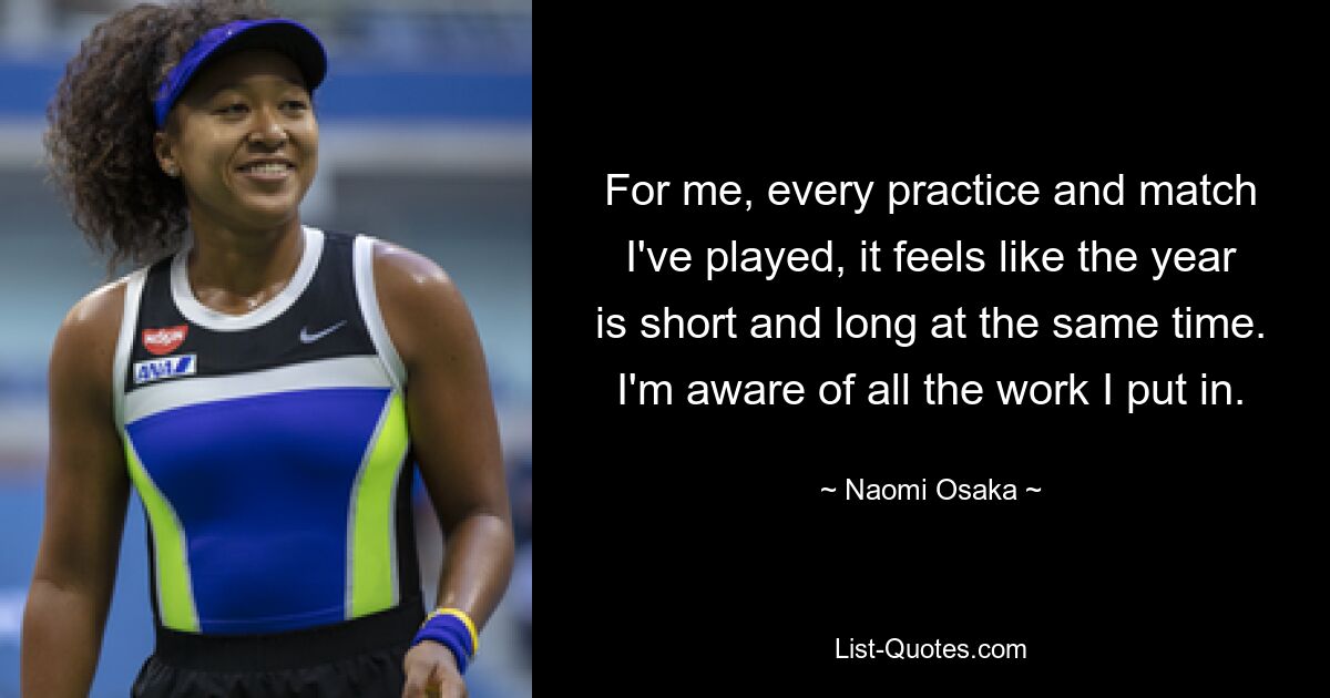 For me, every practice and match I've played, it feels like the year is short and long at the same time. I'm aware of all the work I put in. — © Naomi Osaka