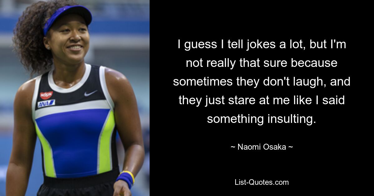 I guess I tell jokes a lot, but I'm not really that sure because sometimes they don't laugh, and they just stare at me like I said something insulting. — © Naomi Osaka