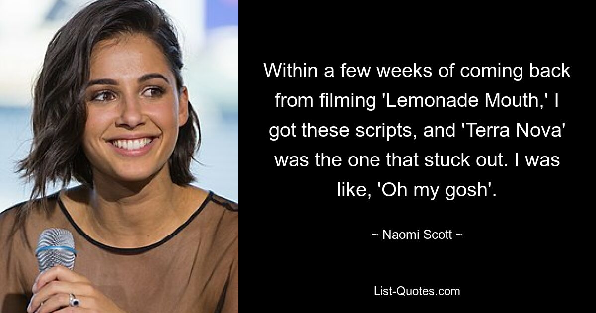 Within a few weeks of coming back from filming 'Lemonade Mouth,' I got these scripts, and 'Terra Nova' was the one that stuck out. I was like, 'Oh my gosh'. — © Naomi Scott