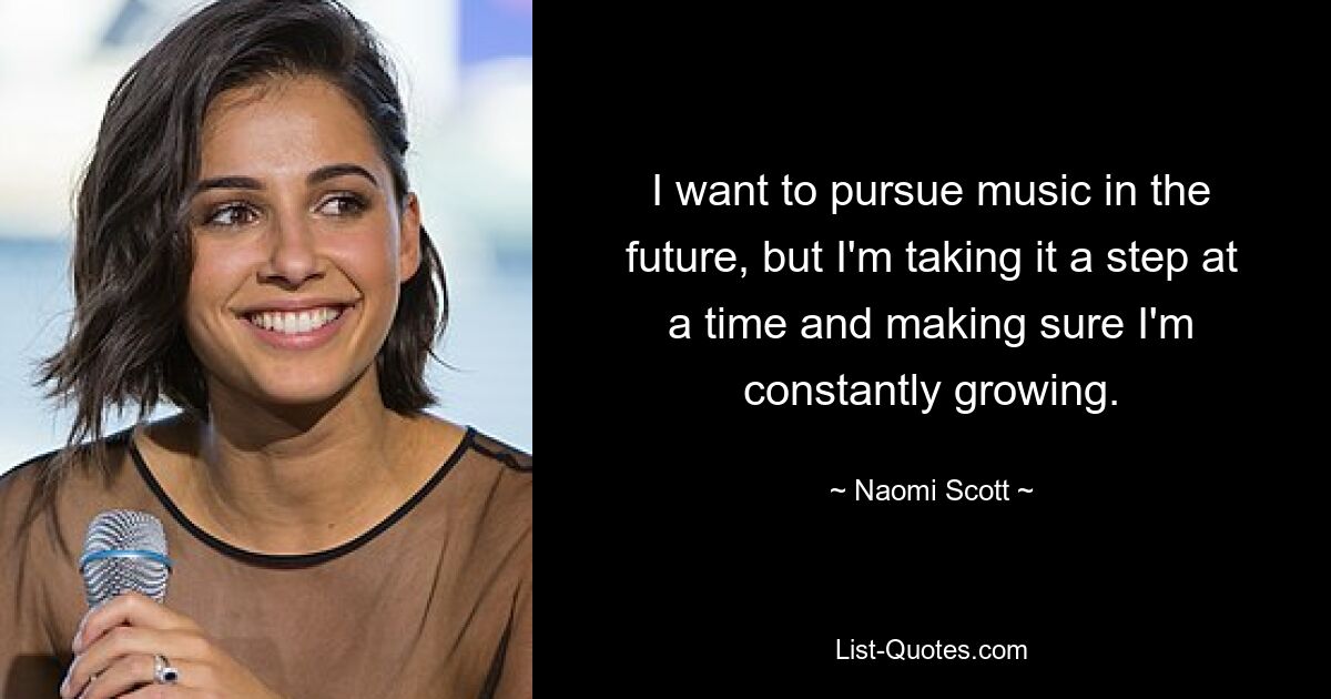 I want to pursue music in the future, but I'm taking it a step at a time and making sure I'm constantly growing. — © Naomi Scott