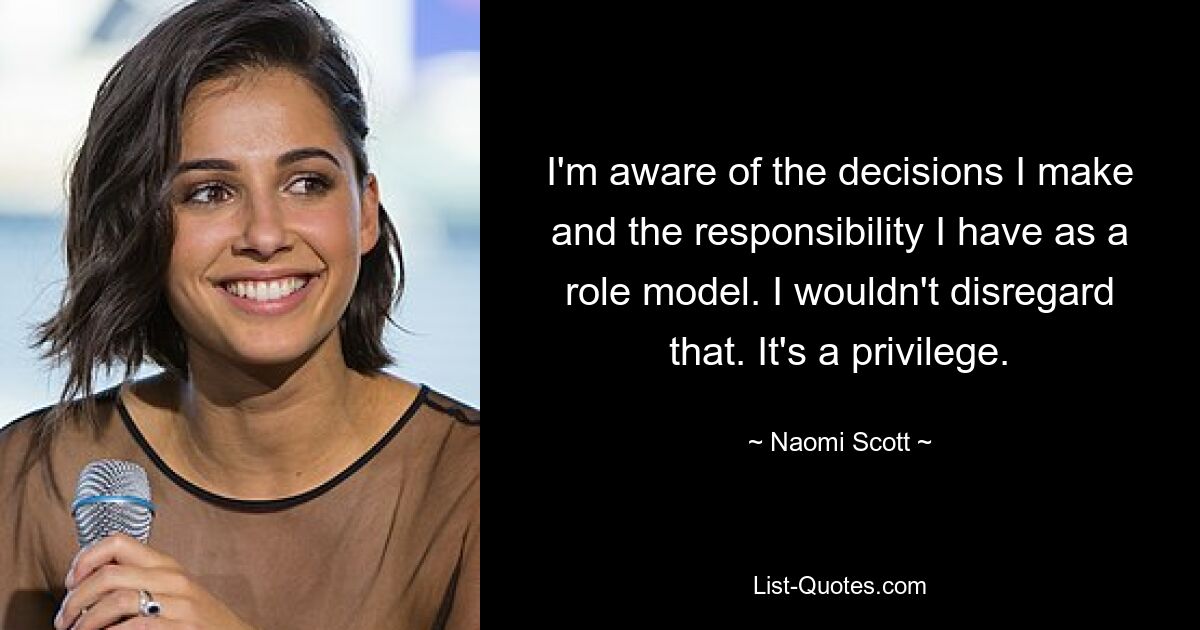 I'm aware of the decisions I make and the responsibility I have as a role model. I wouldn't disregard that. It's a privilege. — © Naomi Scott