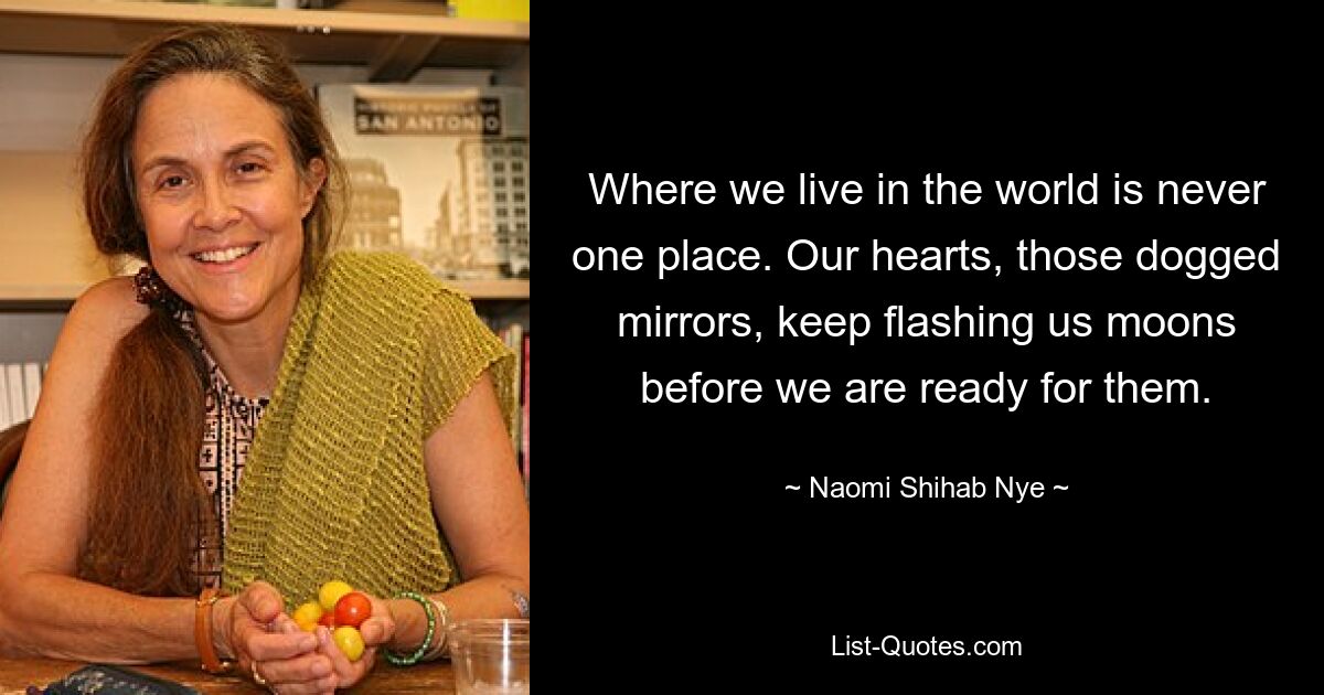 Where we live in the world is never one place. Our hearts, those dogged mirrors, keep flashing us moons before we are ready for them. — © Naomi Shihab Nye