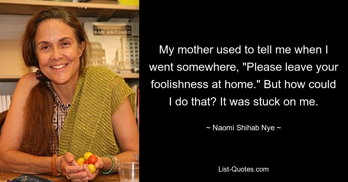 My mother used to tell me when I went somewhere, "Please leave your foolishness at home." But how could I do that? It was stuck on me. — © Naomi Shihab Nye