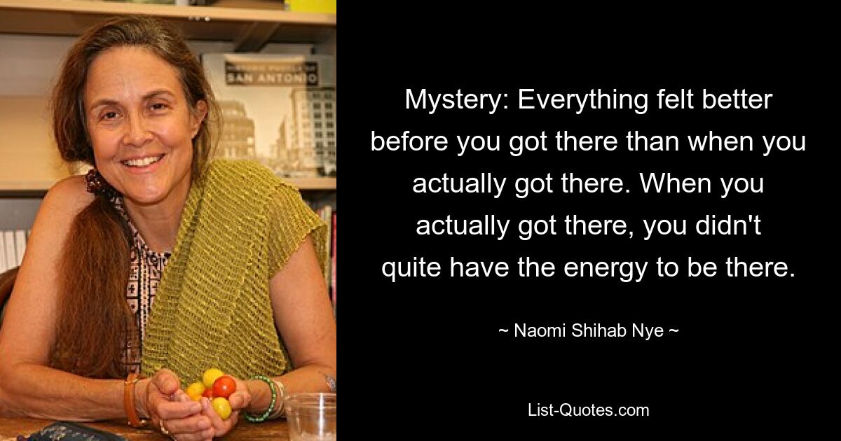 Mystery: Everything felt better before you got there than when you actually got there. When you actually got there, you didn't quite have the energy to be there. — © Naomi Shihab Nye