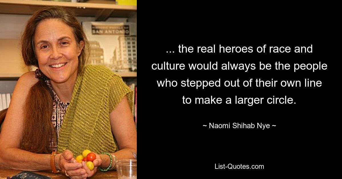 ... the real heroes of race and culture would always be the people who stepped out of their own line to make a larger circle. — © Naomi Shihab Nye