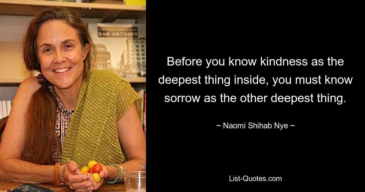 Before you know kindness as the deepest thing inside, you must know sorrow as the other deepest thing. — © Naomi Shihab Nye