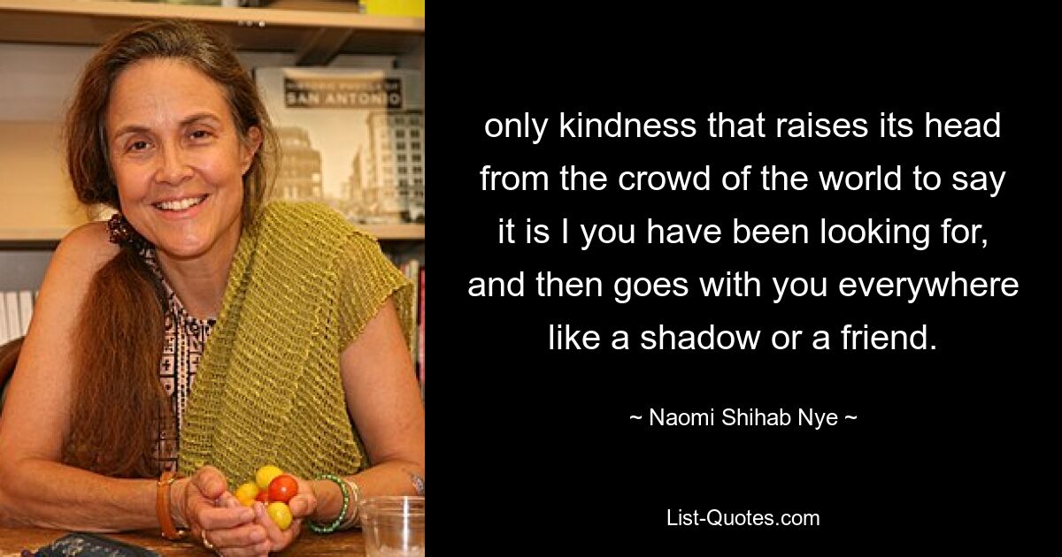 only kindness that raises its head from the crowd of the world to say it is I you have been looking for, and then goes with you everywhere like a shadow or a friend. — © Naomi Shihab Nye