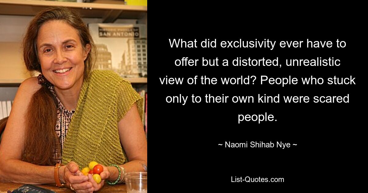 What did exclusivity ever have to offer but a distorted, unrealistic view of the world? People who stuck only to their own kind were scared people. — © Naomi Shihab Nye