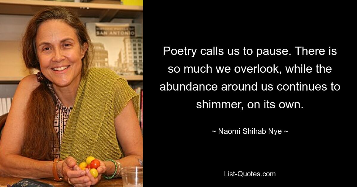 Poetry calls us to pause. There is so much we overlook, while the abundance around us continues to shimmer, on its own. — © Naomi Shihab Nye