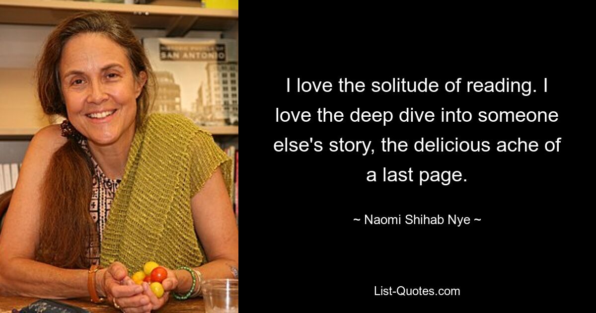 I love the solitude of reading. I love the deep dive into someone else's story, the delicious ache of a last page. — © Naomi Shihab Nye