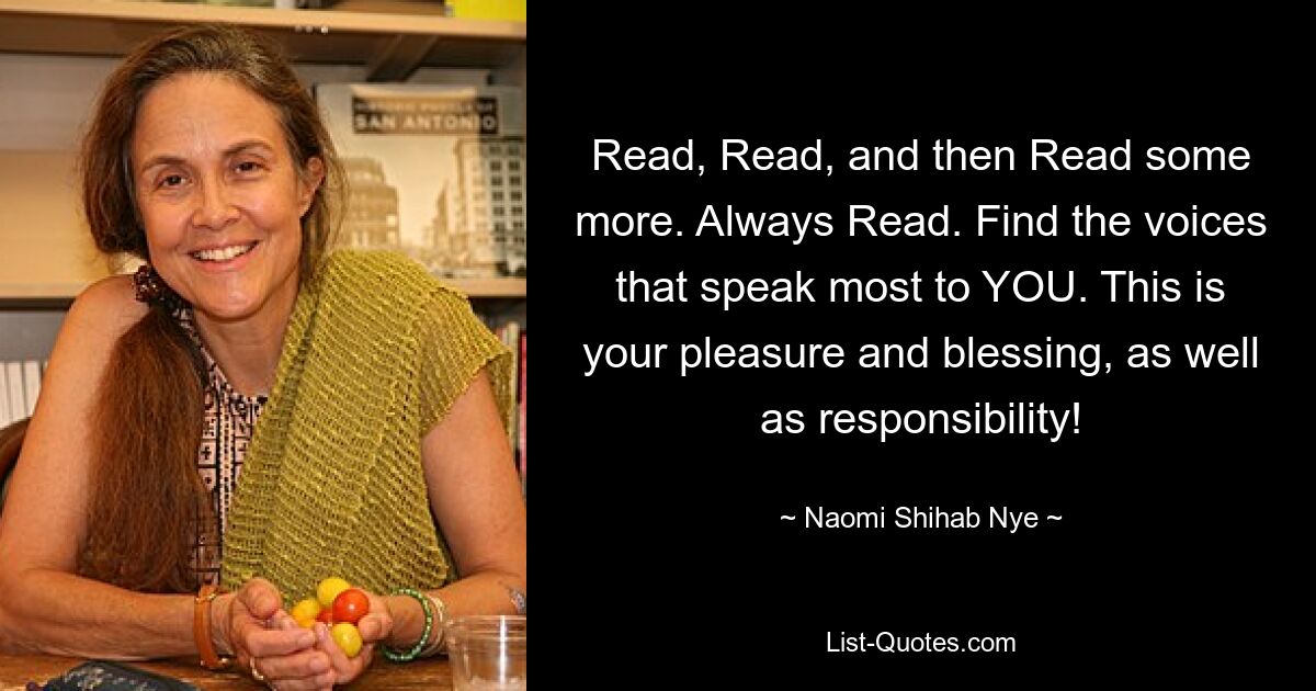 Read, Read, and then Read some more. Always Read. Find the voices that speak most to YOU. This is your pleasure and blessing, as well as responsibility! — © Naomi Shihab Nye