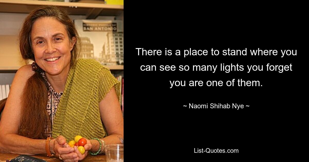 There is a place to stand where you can see so many lights you forget you are one of them. — © Naomi Shihab Nye