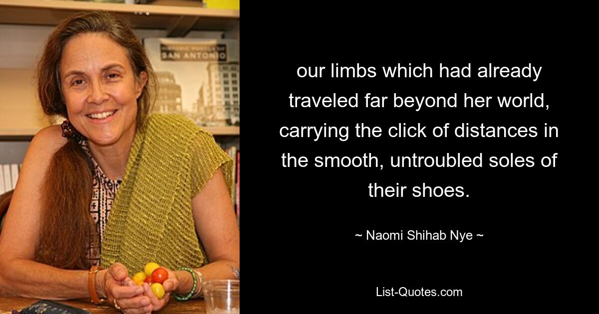 our limbs which had already traveled far beyond her world, carrying the click of distances in the smooth, untroubled soles of their shoes. — © Naomi Shihab Nye