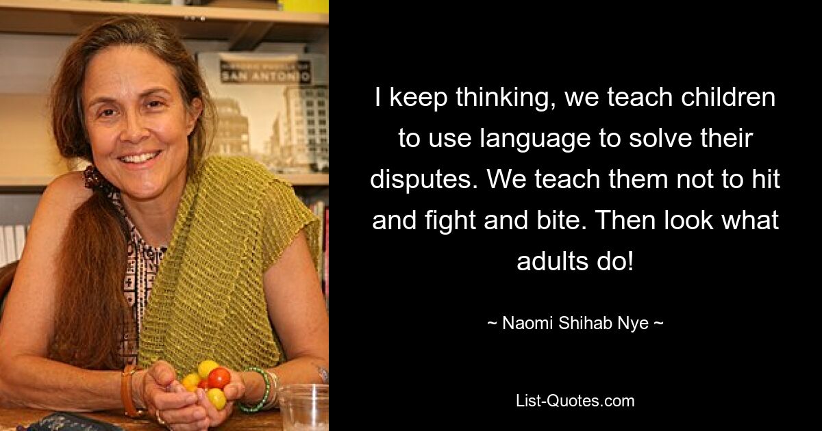 I keep thinking, we teach children to use language to solve their disputes. We teach them not to hit and fight and bite. Then look what adults do! — © Naomi Shihab Nye