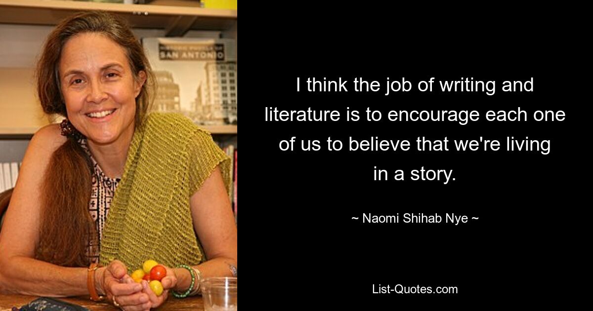 I think the job of writing and literature is to encourage each one of us to believe that we're living in a story. — © Naomi Shihab Nye