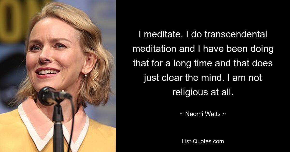 I meditate. I do transcendental meditation and I have been doing that for a long time and that does just clear the mind. I am not religious at all. — © Naomi Watts