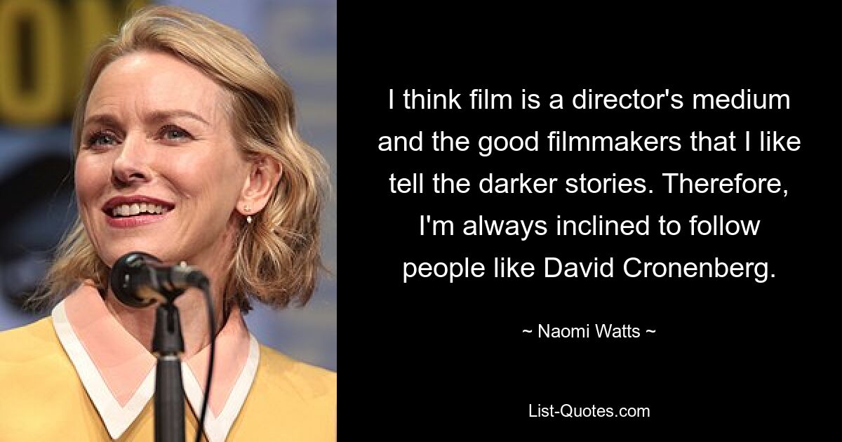 I think film is a director's medium and the good filmmakers that I like tell the darker stories. Therefore, I'm always inclined to follow people like David Cronenberg. — © Naomi Watts