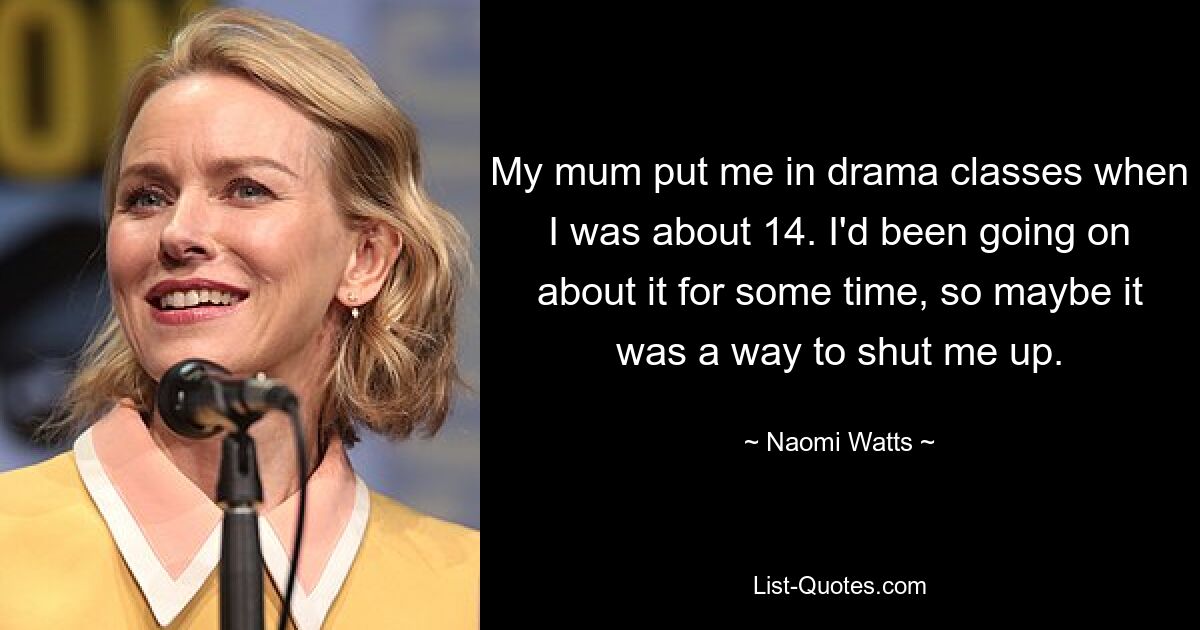 My mum put me in drama classes when I was about 14. I'd been going on about it for some time, so maybe it was a way to shut me up. — © Naomi Watts