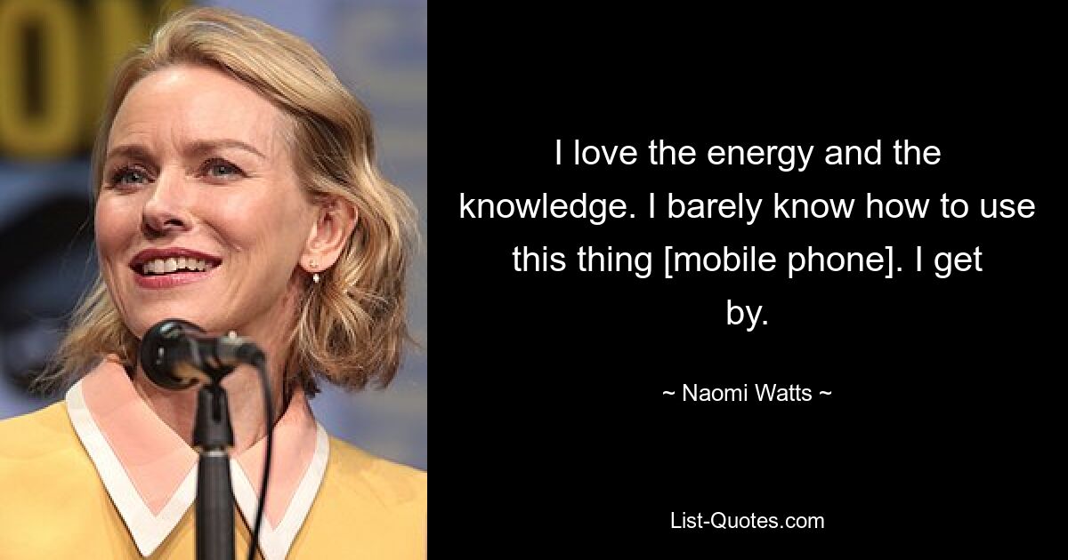 I love the energy and the knowledge. I barely know how to use this thing [mobile phone]. I get by. — © Naomi Watts