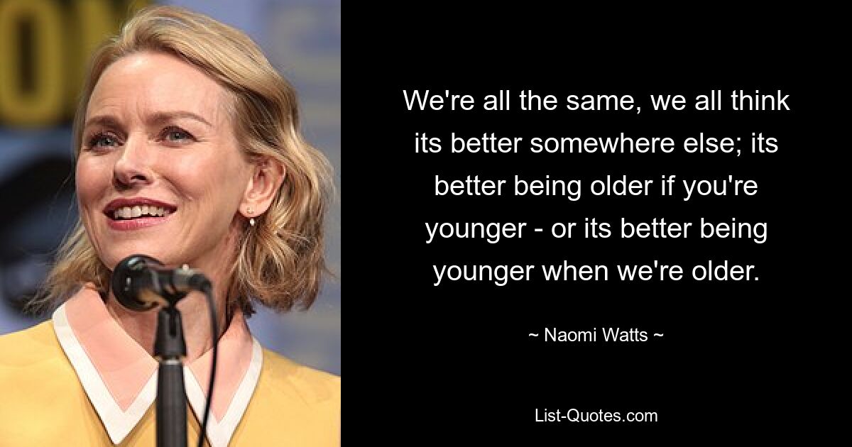 We're all the same, we all think its better somewhere else; its better being older if you're younger - or its better being younger when we're older. — © Naomi Watts