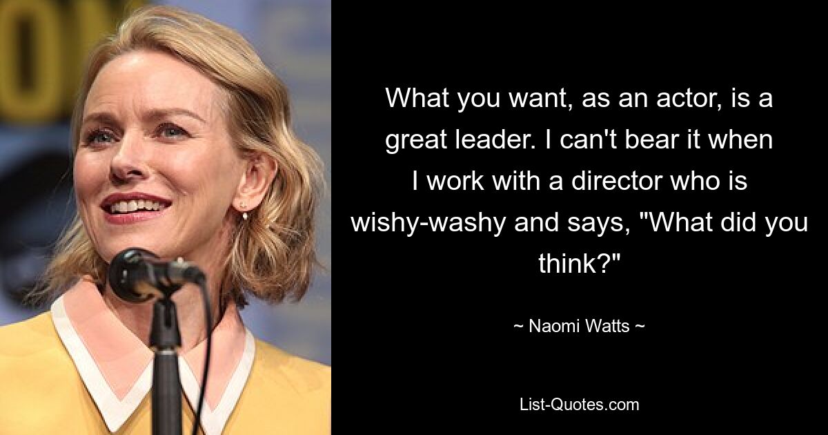 What you want, as an actor, is a great leader. I can't bear it when I work with a director who is wishy-washy and says, "What did you think?" — © Naomi Watts