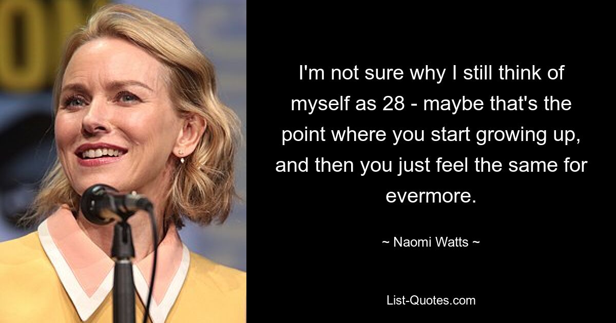 I'm not sure why I still think of myself as 28 - maybe that's the point where you start growing up, and then you just feel the same for evermore. — © Naomi Watts