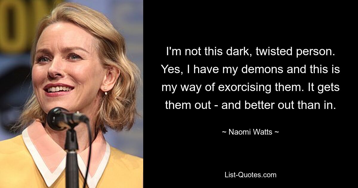 I'm not this dark, twisted person. Yes, I have my demons and this is my way of exorcising them. It gets them out - and better out than in. — © Naomi Watts