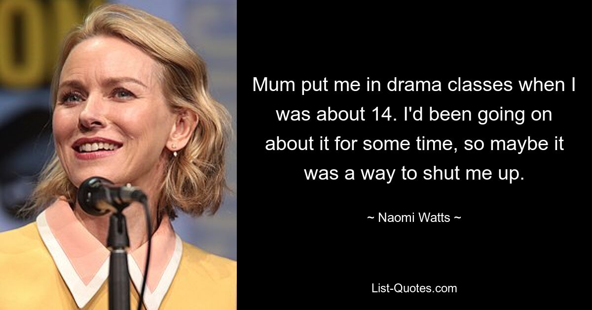 Mum put me in drama classes when I was about 14. I'd been going on about it for some time, so maybe it was a way to shut me up. — © Naomi Watts