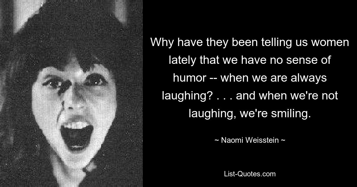 Why have they been telling us women lately that we have no sense of humor -- when we are always laughing? . . . and when we're not laughing, we're smiling. — © Naomi Weisstein