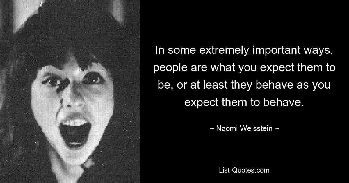 In some extremely important ways, people are what you expect them to be, or at least they behave as you expect them to behave. — © Naomi Weisstein