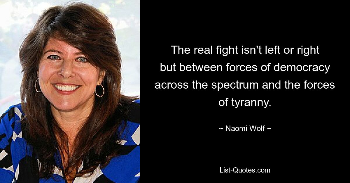 The real fight isn't left or right but between forces of democracy across the spectrum and the forces of tyranny. — © Naomi Wolf