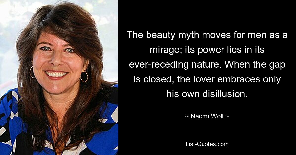 The beauty myth moves for men as a mirage; its power lies in its ever-receding nature. When the gap is closed, the lover embraces only his own disillusion. — © Naomi Wolf