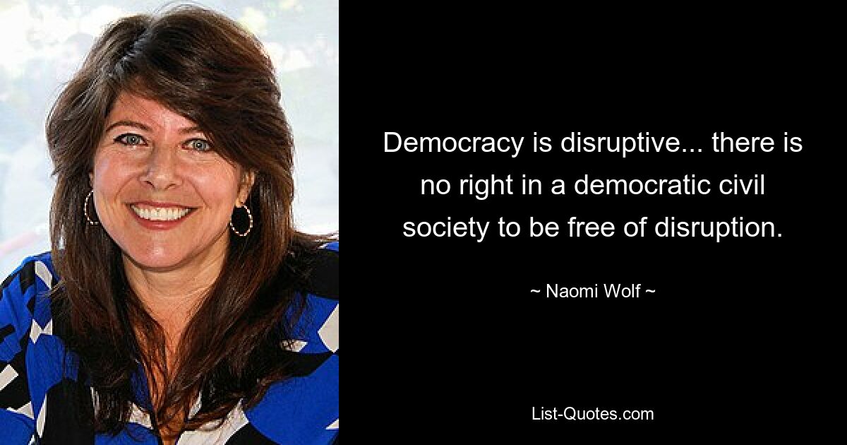 Democracy is disruptive... there is no right in a democratic civil society to be free of disruption. — © Naomi Wolf