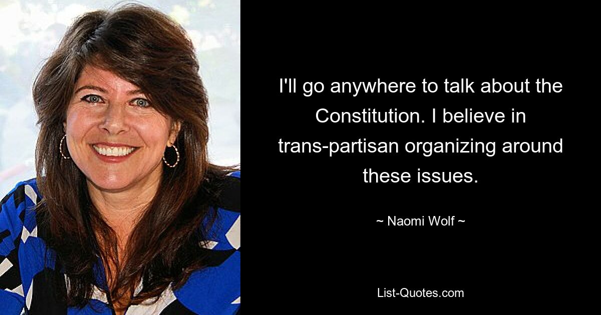 I'll go anywhere to talk about the Constitution. I believe in trans-partisan organizing around these issues. — © Naomi Wolf