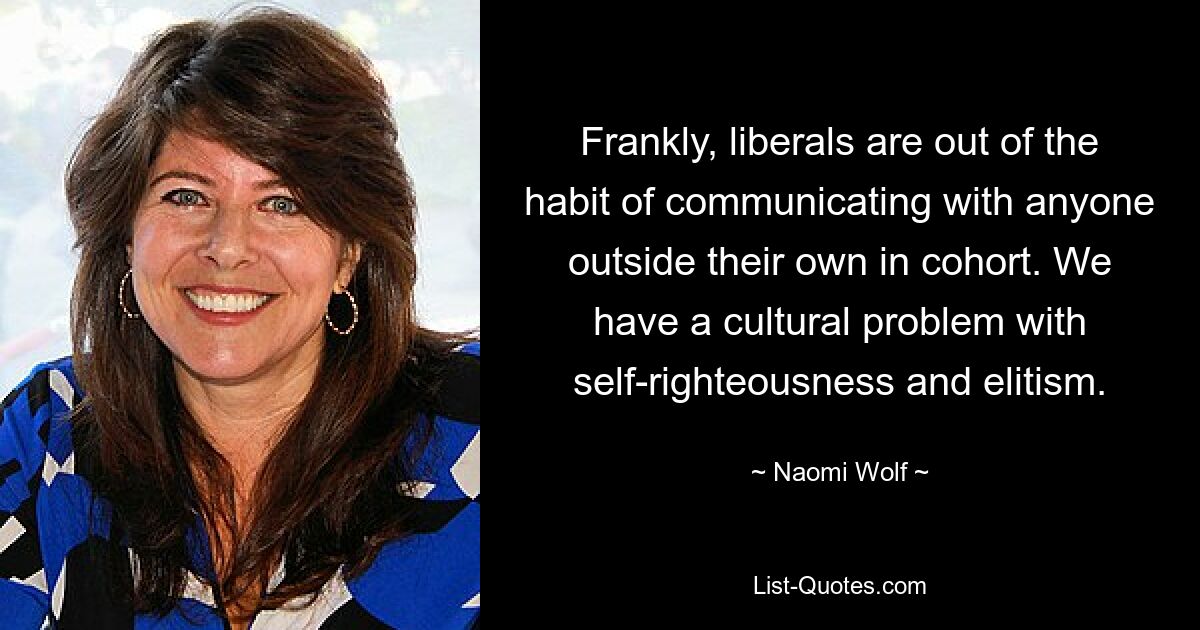 Frankly, liberals are out of the habit of communicating with anyone outside their own in cohort. We have a cultural problem with self-righteousness and elitism. — © Naomi Wolf