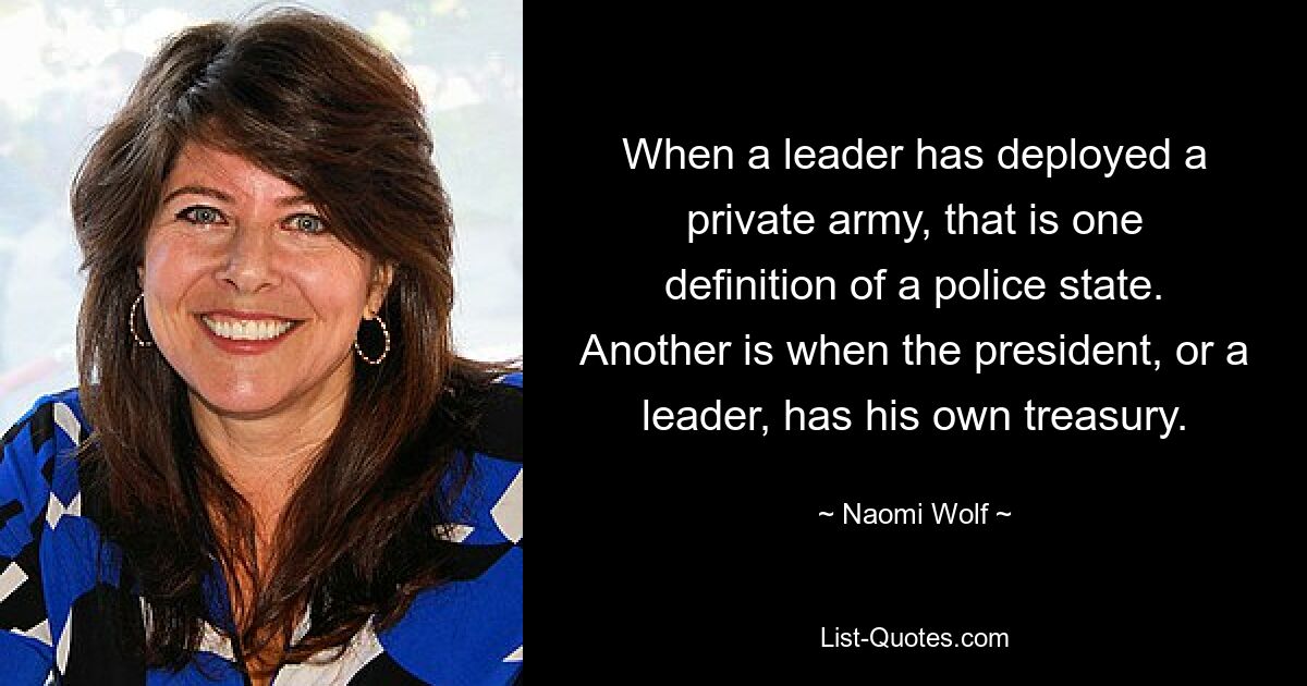 When a leader has deployed a private army, that is one definition of a police state. Another is when the president, or a leader, has his own treasury. — © Naomi Wolf